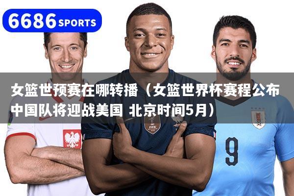 女篮世预赛在哪转播（女篮世界杯赛程公布 中国队将迎战美国 北京时间5月）